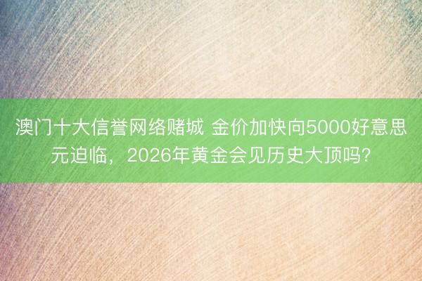 澳门十大信誉网络赌城 金价加快向5000好意思元迫临，2026年黄金会见历史大顶吗？