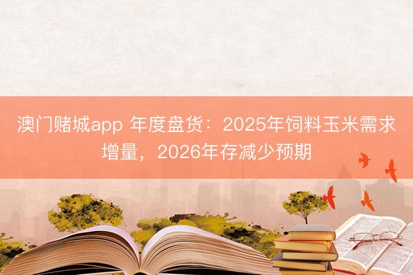 澳门赌城app 年度盘货：2025年饲料玉米需求增量，2026年存减少预期