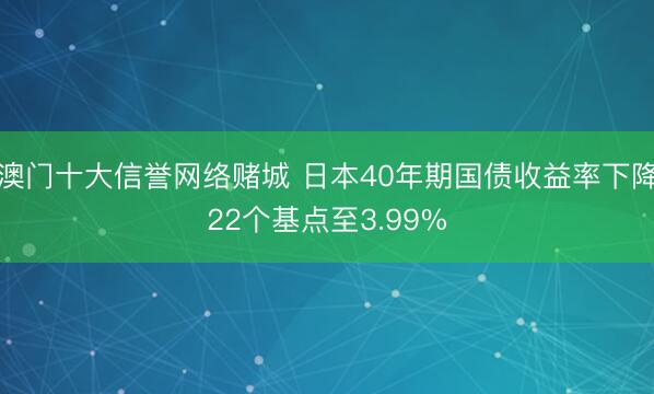 澳门十大信誉网络赌城 日本40年期国债收益率下降22个基点至3.99%