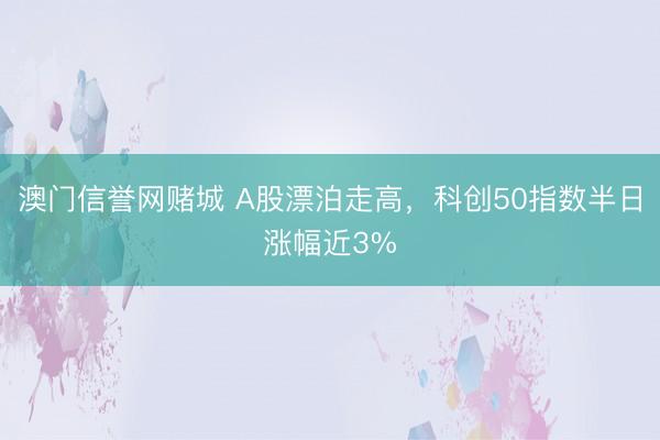 澳门信誉网赌城 A股漂泊走高，科创50指数半日涨幅近3%