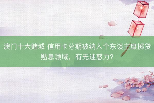 澳门十大赌城 信用卡分期被纳入个东谈主糜掷贷贴息领域,有无迷惑力?