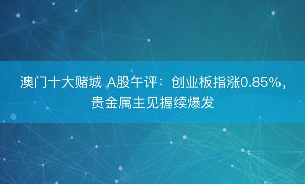澳门十大赌城 A股午评：创业板指涨0.85%，贵金属主见握续爆发