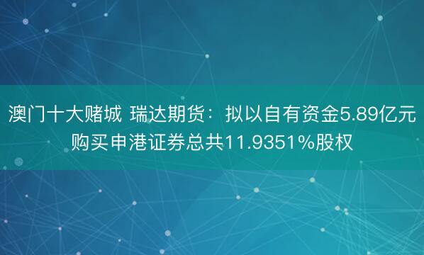 澳门十大赌城 瑞达期货：拟以自有资金5.89亿元购买申港证券总共11.9351%股权