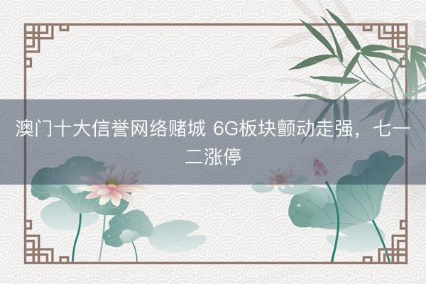 澳门十大信誉网络赌城 6G板块颤动走强，七一二涨停
