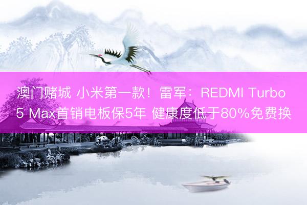 澳门赌城 小米第一款!雷军:REDMI Turbo 5 Max首销电板保5年 健康度低于80%免费换
