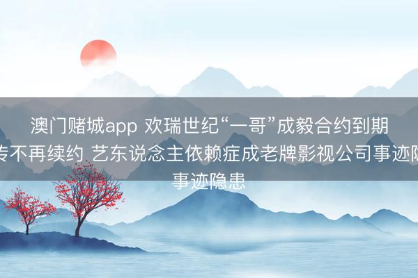 澳门赌城app 欢瑞世纪“一哥”成毅合约到期被传不再续约 艺东说念主依赖症成老牌影视公司事迹隐患