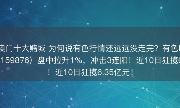 澳门十大赌城 为何说有色行情还远远没走完？有色ETF华宝（159876）盘中拉升1%，冲击3连阳！近10日狂揽6.35亿元！