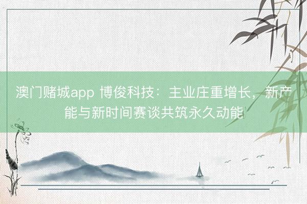 澳门赌城app 博俊科技：主业庄重增长，新产能与新时间赛谈共筑永久动能