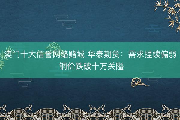 澳门十大信誉网络赌城 华泰期货：需求捏续偏弱 铜价跌破十万关隘
