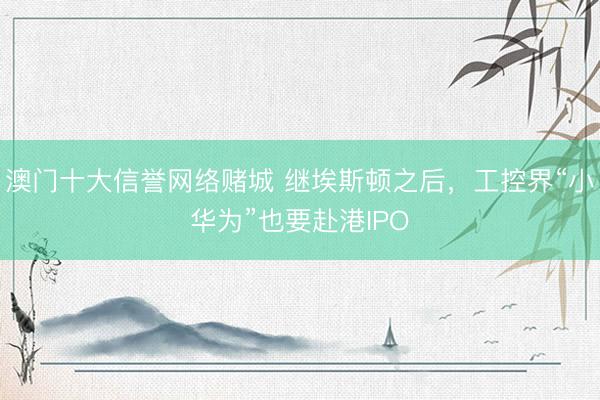澳门十大信誉网络赌城 继埃斯顿之后，工控界“小华为”也要赴港IPO