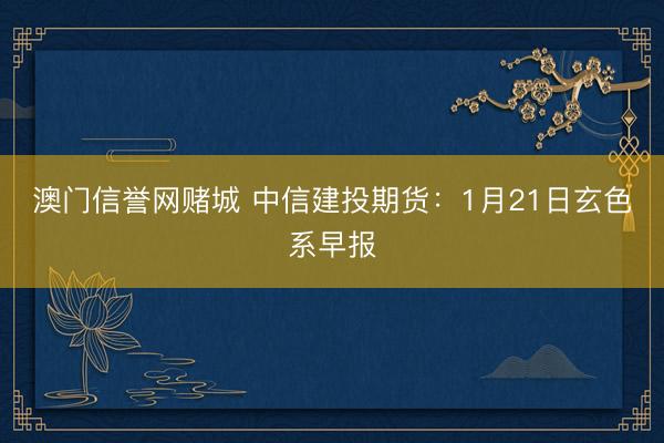 澳门信誉网赌城 中信建投期货:1月21日玄色系早报