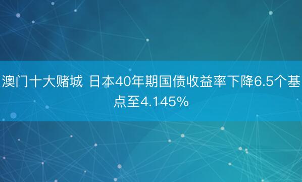 澳门十大赌城 日本40年期国债收益率下降6.5个基点至4.145%