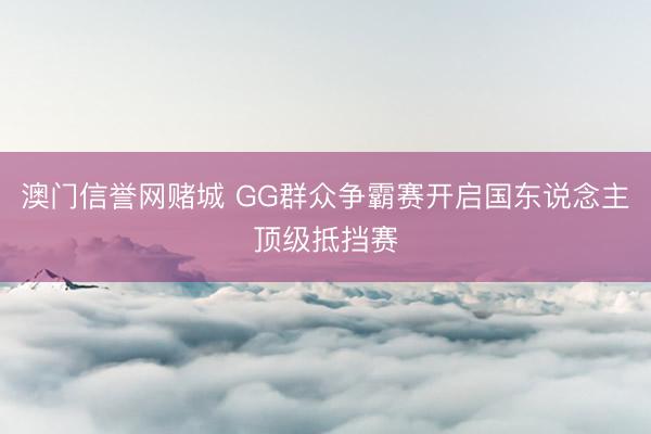澳门信誉网赌城 GG群众争霸赛开启国东说念主顶级抵挡赛