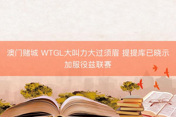 澳门赌城 WTGL大叫力大过须眉 提提库已晓示加服役兹联赛