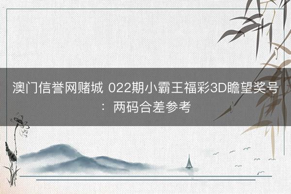 澳门信誉网赌城 022期小霸王福彩3D瞻望奖号:两码合差参考