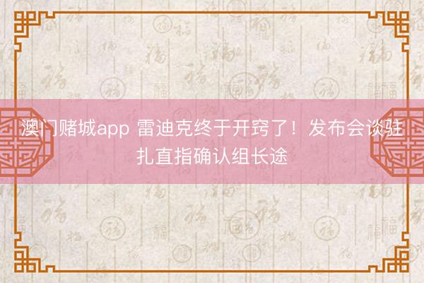 澳门赌城app 雷迪克终于开窍了！发布会谈驻扎直指确认组长途
