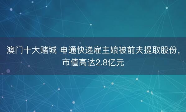 澳门十大赌城 申通快递雇主娘被前夫提取股份,市值高达2.8亿元