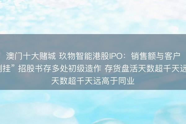 澳门十大赌城 玖物智能港股IPO:销售额与客户采购额“倒挂” 招股书存多处初级造作 存货盘活天数超千天远高于同业