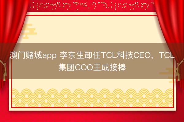 澳门赌城app 李东生卸任TCL科技CEO,TCL集团COO王成接棒