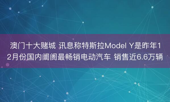 澳门十大赌城 讯息称特斯拉Model Y是昨年12月份国内阛阓最畅销电动汽车 销售近6.6万辆