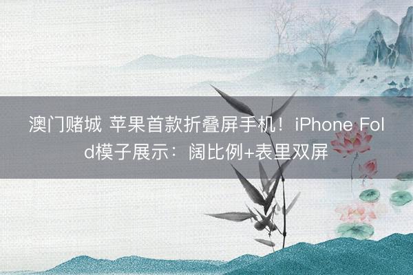 澳门赌城 苹果首款折叠屏手机!iPhone Fold模子展示:阔比例+表里双屏