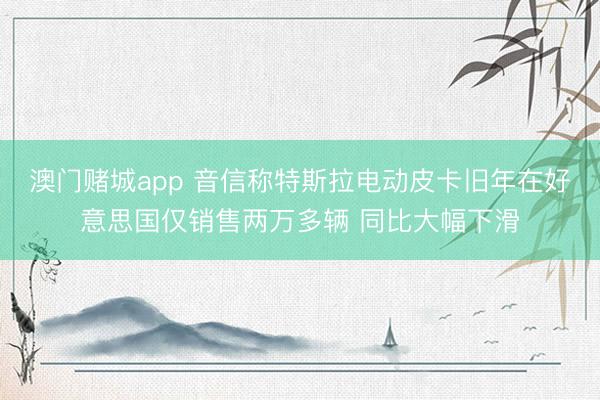 澳门赌城app 音信称特斯拉电动皮卡旧年在好意思国仅销售两万多辆 同比大幅下滑