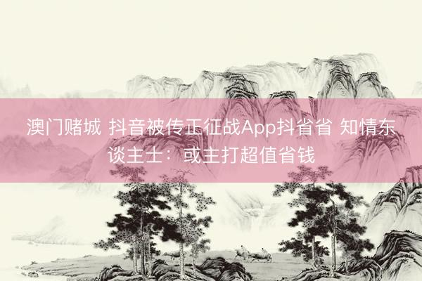 澳门赌城 抖音被传正征战App抖省省 知情东谈主士：或主打超值省钱