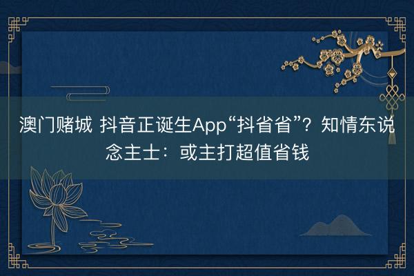 澳门赌城 抖音正诞生App“抖省省”?知情东说念主士:或主打超值省钱