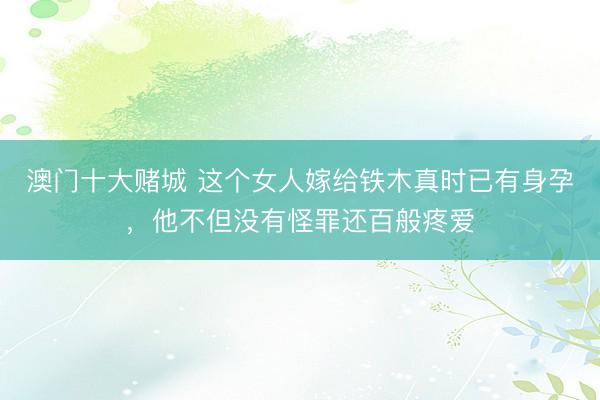 澳门十大赌城 这个女人嫁给铁木真时已有身孕，他不但没有怪罪还百般疼爱