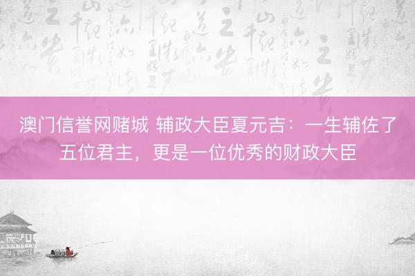 澳门信誉网赌城 辅政大臣夏元吉:一生辅佐了五位君主,更是一位优秀的财政大臣