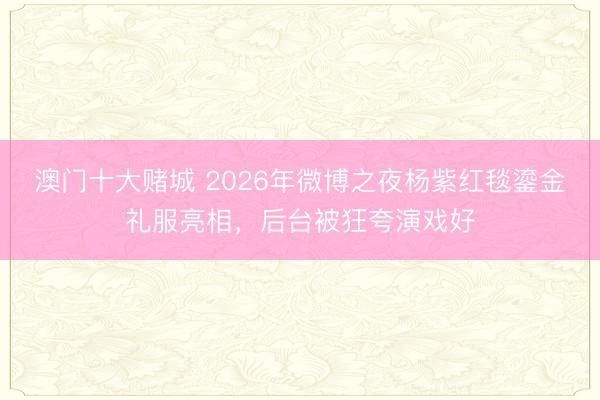 澳门十大赌城 2026年微博之夜杨紫红毯鎏金礼服亮相,后台被狂夸演戏好