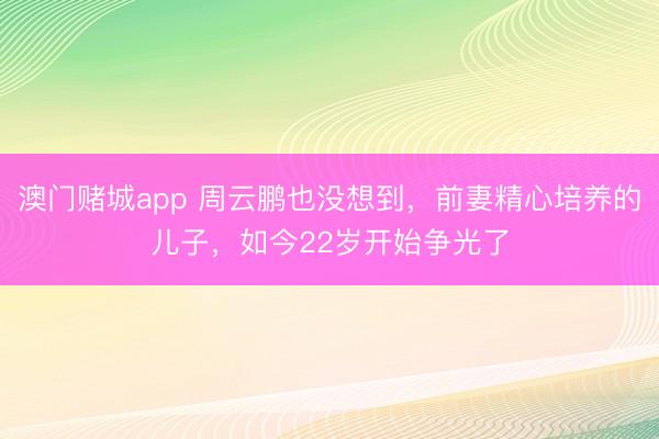 澳门赌城app 周云鹏也没想到，前妻精心培养的儿子，如今22岁开始争光了