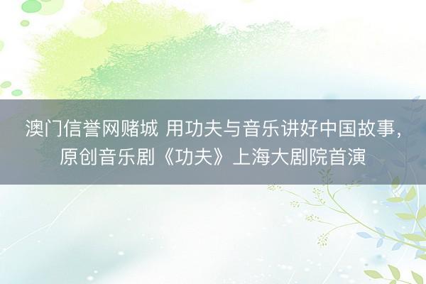 澳门信誉网赌城 用功夫与音乐讲好中国故事,原创音乐剧《功夫》上海大剧院首演