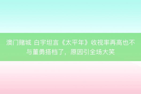 澳门赌城 白宇坦言《太平年》收视率再高也不与董勇搭档了，原因引全场大笑