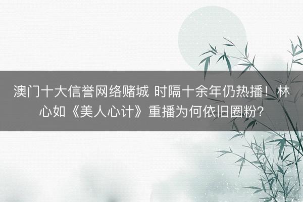 澳门十大信誉网络赌城 时隔十余年仍热播！林心如《美人心计》重播为何依旧圈粉？