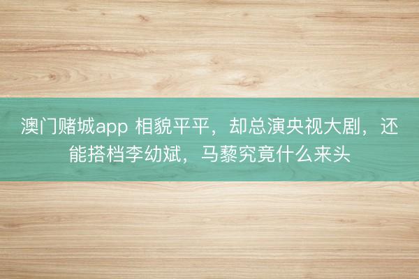 澳门赌城app 相貌平平，却总演央视大剧，还能搭档李幼斌，马藜究竟什么来头