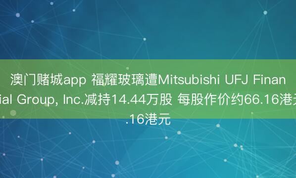 澳门赌城app 福耀玻璃遭Mitsubishi UFJ Financial Group， Inc.减持14.44万股 每股作价约66.16港元