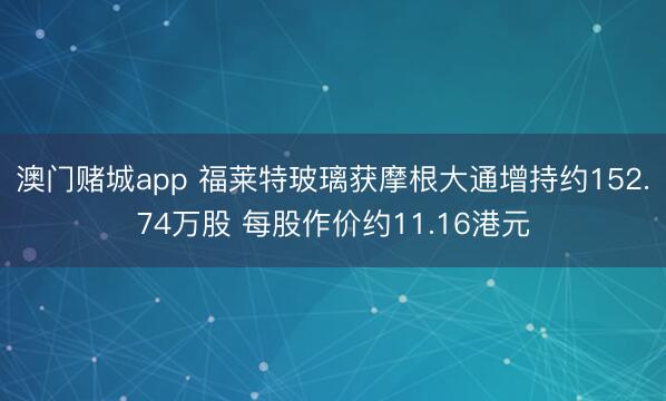 澳门赌城app 福莱特玻璃获摩根大通增持约152.74万股 每股作价约11.16港元