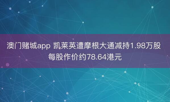 澳门赌城app 凯莱英遭摩根大通减持1.98万股 每股作价约78.64港元
