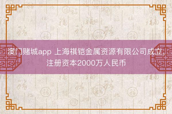 澳门赌城app 上海祺铠金属资源有限公司成立,注册资本2000万人民币