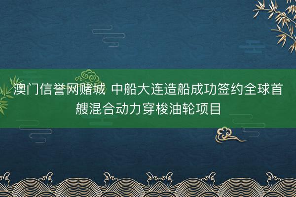 澳门信誉网赌城 中船大连造船成功签约全球首艘混合动力穿梭油轮项目