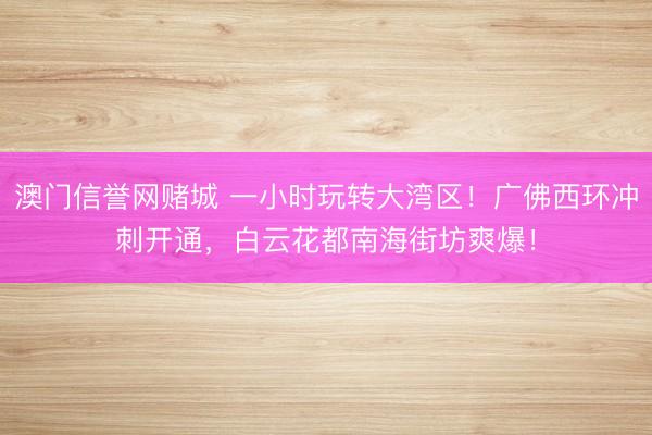 澳门信誉网赌城 一小时玩转大湾区!广佛西环冲刺开通,白云花都南海街坊爽爆!
