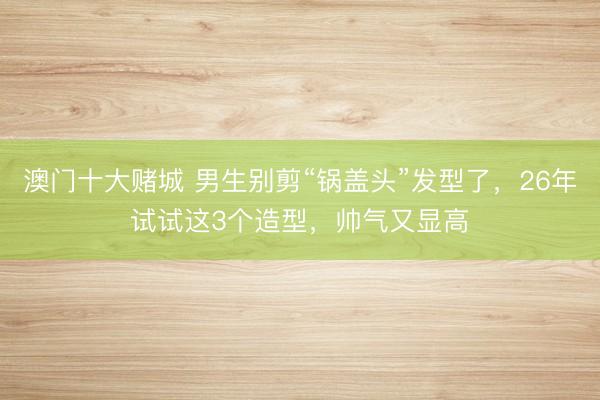 澳门十大赌城 男生别剪“锅盖头”发型了,26年试试这3个造型,帅气又显高