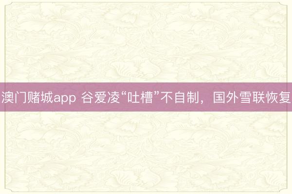 澳门赌城app 谷爱凌“吐槽”不自制,国外雪联恢复