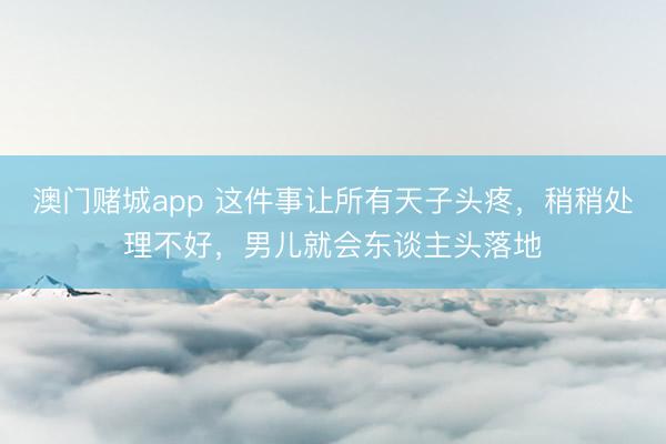 澳门赌城app 这件事让所有天子头疼，稍稍处理不好，男儿就会东谈主头落地