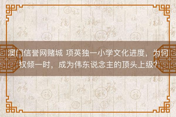 澳门信誉网赌城 项英独一小学文化进度,为何权倾一时,成为伟东说念主的顶头上级?