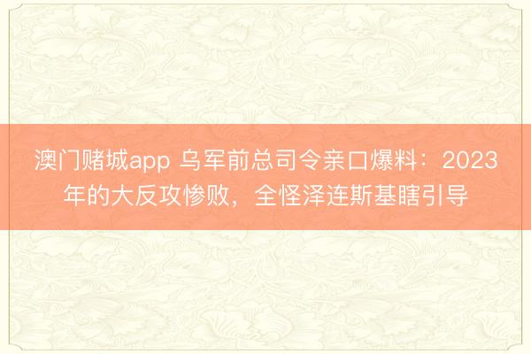澳门赌城app 乌军前总司令亲口爆料：2023年的大反攻惨败，全怪泽连斯基瞎引导