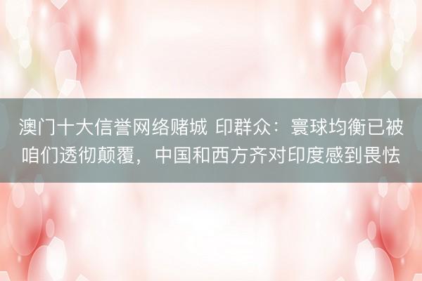 澳门十大信誉网络赌城 印群众:寰球均衡已被咱们透彻颠覆,中国和西方齐对印度感到畏怯