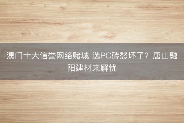 澳门十大信誉网络赌城 选PC砖愁坏了?唐山融阳建材来解忧