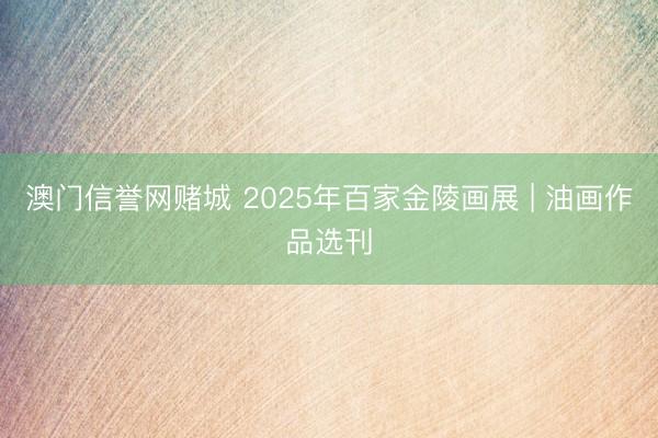 澳门信誉网赌城 2025年百家金陵画展 | 油画作品选刊